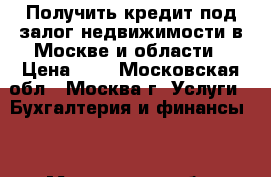 Получить кредит под залог недвижимости в Москве и области › Цена ­ 1 - Московская обл., Москва г. Услуги » Бухгалтерия и финансы   . Московская обл.,Москва г.